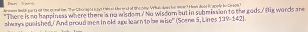 Answer both parts of the question. The Choragos says this at the end of the play. What does he mean? How does it apply to Creon?
"There is no happiness where there is no wisdom./No wisdom but in submission to the gods./ Big words are
always punished, / And proud men in old age learn to be wise'(Scene 5, Lines 139 -142).
Essay 5 points