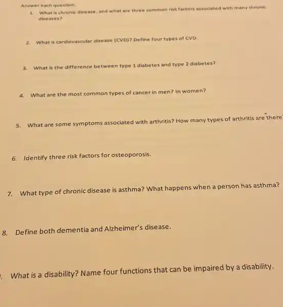 Answer each question.
1. What is chronic disease and what are three common
on risk factors associated with many chronic
diseases?
2. What is cardiovascular disease (CVD)? Define four types of CVD.
3. What is the dif difference between
n type 1 diabetes and type 2 diabetes?
4. What are the most common types of cancer in men? In women?
5.What are some symptoms
ns associated with arthritis?How many types of arthritis are there'
6.Identify three risk factors for osteoporosis.
7.What type of chronic disease is asthma?What happens when a person has asthma?
8. Define both dementia and Alzheimer's disease.
What is a disability Name four functions that can be impaired by a disability.