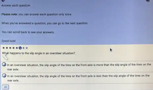 Answer each question.
Please note: you can answer each question only once.
When you've answered a question, you can go to the next question.
You can scroll back to see your answers.
Good luck!
What happens to the slip angle in an oversteer situation?
In an oversteer situation the slip angle of the tires on the front axle is more than the slip angle of the tires on the
rear axle.
In an oversteer situation the slip angle of the tires on the front axle is less than the slip angle of the tires on the
rear axle.