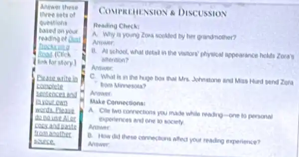 Answer these
three sets of
questions
based on your
reading of Dust
Trocticas
(link for story.)
Please write in
complete
scotences and
In your own
wents.Please
do no use Al are
copy and paste
from another
source.
COMPREHENSION 8 DISCUSSION
Reading Check
A. Why is young Zora scolded by her grandmother?
Answer:
B. At school, what detail in the visitors physical appearance holds Zora's
attention?
Answer:
C. What in in the huge box that Mrs. Johnstone and Miss Hurd send Zora
from Minnesota?
Answer
Make Connections:
A. Cite two connections you made while reading-one to personal
experiences and one to society.
Answer:
B. How did these connections affect your reading experience?
Answer: