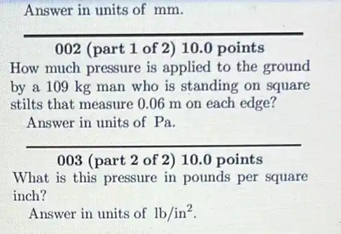 Answer in units of mm.
__
002 (part 1 of 2) 10.0 points
How much pressure is applied to the ground
by a 109 kg man who is standing on square
stilts that measure 0 .06 m on each edge?
Answer in units of Pa.
__
003 (part 2 of 2)10.0 points
What is this pressure in pounds per square
inch?
Answer in units of lb/in^2