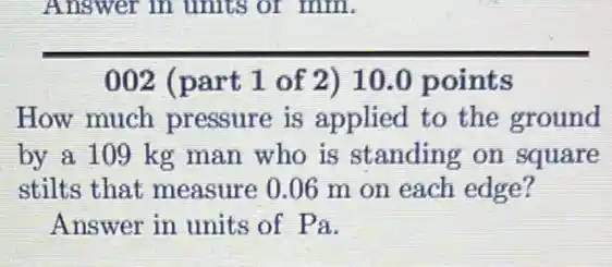 Answer in units or mm
002 (part 1 of 2) 10.0 points
How much pressure is applied to the ground
by a 109 kg man who is standing on square
stilts that measure 0.06 m on each edge?
Answer in units of Pa.