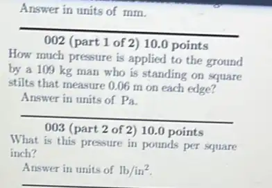 Answer in units of mm.
__
(part 1 of 2) 10.0 points preparation
How much pressure is applied to the ground
by a 109 kg man who is standing on square
stilts that measure 0.06 m on each edge?
Answer in units of Pa
__
003 (part 2 of 2)10.0 points
What is this pressure in pounds per square
inch?
Answer in units of lb/in^2