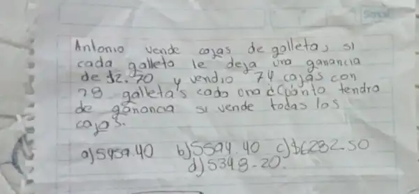 Antonio vende cajas de galleta, si cada galleta le deja una ganancia de  2.70 y vendio 74 cajas con 28 galleta's cado una cCuánto tendra de gánancia si vende todas los cajas.
a) 5959.40
b) 5594.40
c)  6282.50 
d) 5348-20 .