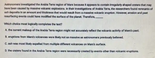 Antronomers Investigated the Arrable Terra region of Mars because It appears to contain irregularly shaped craters that may
have been caused by massive volcanic explosions. In their Investigations of Arable Terra, the researchers found remnants of
ash deposits in an amount and thickness that would result from a massive volcanic eruption. However , erosion and past
resurfacing events could have modified the surface of the planet. Therefore, __
Which choice most logically completes the text?
A. the current makeup of the Arabla Terra region might not accurately reflect the volcanic activity of Mars's past.
B. eruptions from Mars's volcanoes were likely not as massive as astronomers previously believed.
C. ash was most likely expelled from multiple different volcanoes on Mars's surface.
D. the craters found in the Arabia Terra region were necessarily created by events other than volcanic eruptions.