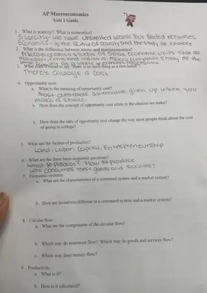 AP Macroeconomics
Unit 1 Guide
1. What is scarcity?What is economics?
we have onlinited wants but limited resoorces,
2. What is the difference between micro-and macroeconomics?
Micr oeconomics studys of
3. What doesnone tudy of thc
3 osay there is no such thing as a free lunch fegares,
4. Opportunity cost:
a. What is the meaning of opportunity cost?
most clestrable when you
b. How does the concept of opportunity cost relate to the choices we make?
c. How does the idea of opportunity cost change the way most people think about the cost
of going to college?
5. What are the factors of production?
6. What are the three basic economic questions?
7. Economic systems:
a. What are the characteristics of a command system and a market system?
b. How are incentives different in a command system and a market system?
8. Circular flow:
a. What are the components of the circular flow?
b. Which way do resources flow? Which way do goods and services flow?
c. Which way does money flow?
9. Productivity
a. What is it?
b. How is it calculated?