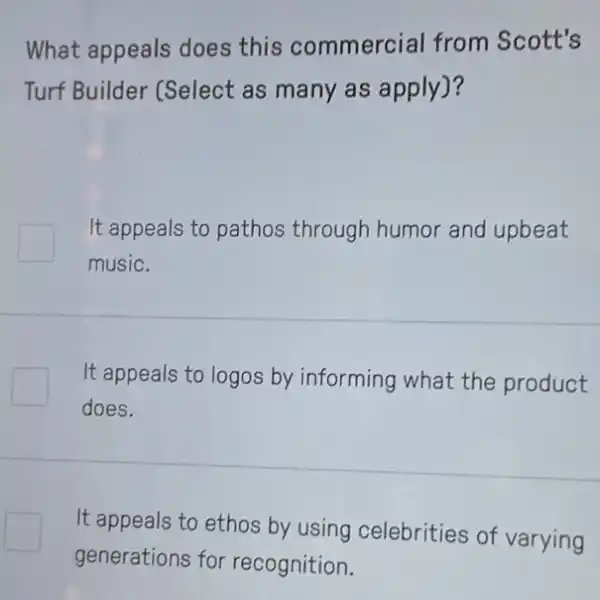 What appeals does this commercial from Scott's
Turf Builder (Select as many as apply)?
It appeals to pathos through humor and upbeat
music.
It appeals to logos by informing what the product
does.
It appeals to ethos by using celebrities of varying