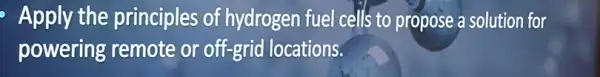 Apply the principles of hydrogen fuel cells to propose a solution for
powering remote or off-grid locations.