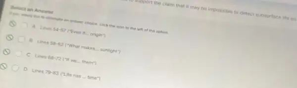 apport the claim that it may be impossible to detect subsurface life on
Select an Answer
If you would like to climinate an answer choice click the icon to the left of the option.
A Lines 54-57 ("Even if origin")
B Lines 58-62 ("What makes... sunlight")
C Lines 68-72 ("If we.... them")
D Lines 79-83(''Life has... time'')