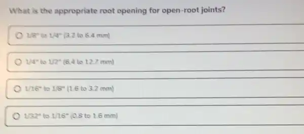 What is the appropriate root opening for open -root joints?
1/8^n to 1/4^14 (3.2 to 6.4 mm)
1/4^n to 1/2^n (6.4 to 12.7 mm)
1/16'' to 1/8'' 1.6 to 3.2 mm)
1/32'' to 1/16^n (0.8 to 1.6 mm)