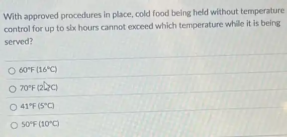 With approved procedures in place, cold food being held without temperature
control for up to six hours cannot exceed which temperature while it is being
served?
60^circ F(16^circ C)
70^circ F(2L^circ C)
41^circ F(5^circ C)
50^circ F(10^circ C)