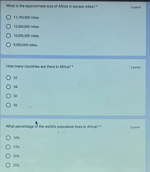 What is the approximate size of Africa in square miles?
11,700,000miles
12,500,000miles
10,000,000miles
9,000,000miles
How many countries are there in Africa?
52
54
50
56
What percentage of the world's population lives in Africa?
10% 
15% 
20% 
25% 
5 points
5 points
5 points