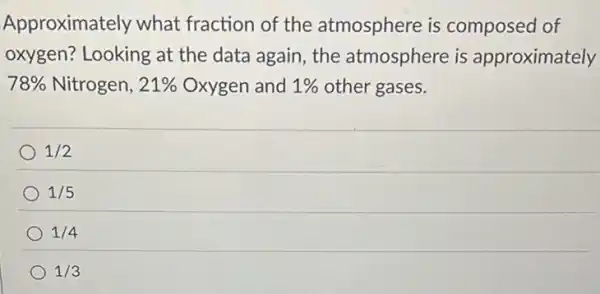 Approximately what fraction of the atmosphere is composed of
oxygen? Looking at the data again, the atmosphere is approximately
78%  Nitrogen, 21%  Oxygen and 1%  other gases.
1/2
1/5
1/4
1/3