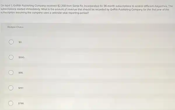 On April 1, Griffith Publishing Company received 2,358 from Santa Fe, Incorporated for 36-month subscriptions to several different magazines The
subscriptions started immediately. What is the amount of revenue that should be recorded by Grifith Publishing Company for the first year of the
subscription assuming the company uses a calendar-year reporting period?
Multiple Choice
 0.
 590.
 66
 197.
 786.