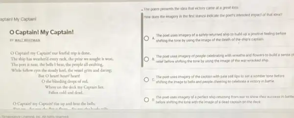 aptain! My Captain!
Captain! My Captain!
BY WALT WHITMAN
Captain! my Captain!our fearful trip is done,
The ship has weather'd every rack, the prize we sought is won,
The port is near the bells 1 hear the people all exulting.
While follow eyes the steady keel, the vessel grim and daring:
But O heart! heart!heart
the bleeding drops of red,
Where on the deck my Captain lies,
Fallen cold and dead.
Captain! my Captain!rise up and hear the bells;
- The poem presents the idea that victory came at a great loss
How does the imagery in the first stanza indicate the poet's intended impact of that idea?
The poet uses imagery of a safely-returned ship to build up a positive feeling before
A. shifting the tone by using the image of the death of the ship's captain.
B.
relief before shifting the tone by using the image of the war wracked ship
The poet uses imagery of people celebrating with wreaths and flowers to build a sense of
The poet uses imagery of the captain with pale still lips to set a somber tone before
C.
shifting the image to bells and people cheering to celebrate a victory in battle
The poet uses imagery of a perfect ship returning from war to show their success in battle
D.
before shifting the tone with the image of a dead captain on the deck
