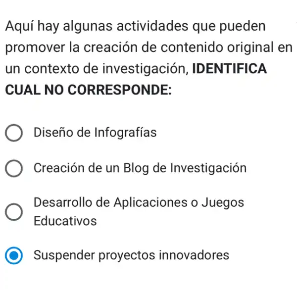 Aquí hay algunas actividades que pueden
promover la creación de contenido original en
un contexto de investigación , IDENTIFICA
CUAL NO CORRESPONDE:
Diseño de Infografías
Creación de un Blog de Investigación
Desarrollo de Aplicaciones o Juegos
Educativos
Suspender proyectos innovadores