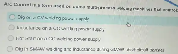 Arc Control is a term used on some multi-process welding machines that control:
Dig on a CV welding power supply
Inductance on a CC welding power supply
Hot Start on a CC welding power supply
Dig in SMAW welding and inductance during GMAW short circuit transfer