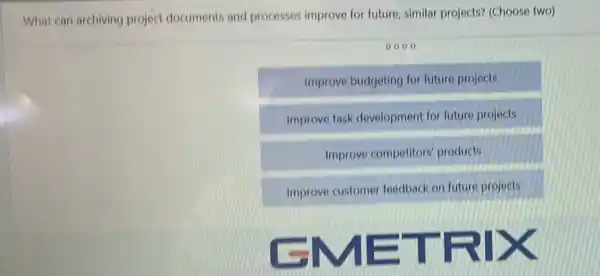 What can archiving project documents and processes improve for future, similar projects? (Choose two)
0000
Improve budgeting for future projects
Improve task developmen for future projects
Improve competitors products
Improve customer feedback on future projects