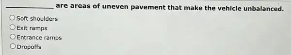 __ are areas of uneven pavement that make the vehicle unbalanced.
Soft shoulders
Exit ramps
Entrance ramps
Dropoffs