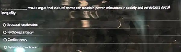 __ would argue that st cultural norms can maintain power Imbalances in society and perpetuate social
inequality.
Structural functionalism
Psychological Jeal theory
Conflict theory
Symbolic Interactionism