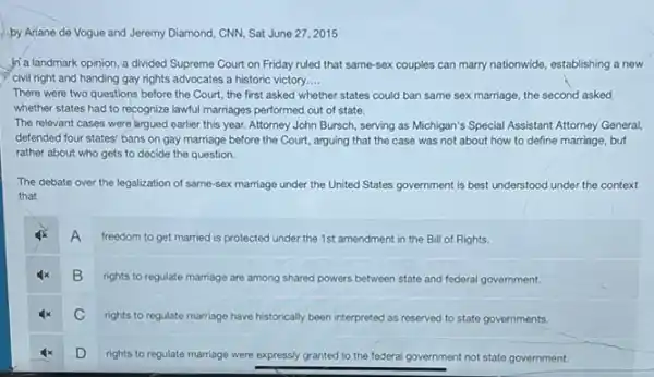 by Ariane de Vogue and Jeremy Diamond, CNN,Sat June 27,2015
in a landmark opinion a divided Supreme Court on Friday ruled that same-sex couples can marry nationwide, establishing a new
civil right and handing gay rights advocates a historic victory __
There were two questions before the Court, the first asked whether states could ban same sex marriage, the second asked
whether states had to recognize lawful marriages performed out of state.
The relevant cases were largued earlier this year.Attorney John Bursch, serving as Michigan's Special Assistant Attorney General,
defended four states' bans on gay marriage before the Court, arguing that the case was not about how to define marriage, but
rather about who gets to decide the question.
The debate over the legalization of same-sex marriage under the United States government is best understood under the context
that
A
freedom to get married is protected under the 1st amendment in the Bill of Rights.
B
rights to regulate marriage are among shared powers between state and federal government.
C
rights to regulate marriage have historically been interpreted as reserved to state governments.
D
rights to regulate marriage were expressly granted to the federal government not state government.