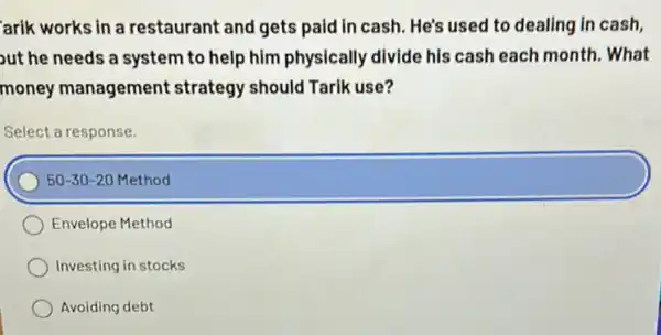 arik works in a restaurant and gets paid in cash. He's used to dealing in cash.
ut he needs a system to help him physically divide his cash each month. What
money management strategy should Tarik use?
Select a response.
50-30-20 Method
Envelope Method
Investing in stocks
Avoiding debt