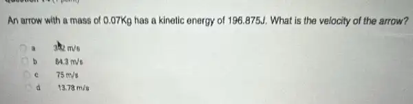 An arrow with a mass of 0.07Kg has a kinetic energy of 196.875J. What is the velocity of the arrow?
a 332m/s
84.3m/s
C 75m/s
d 13.78m/s