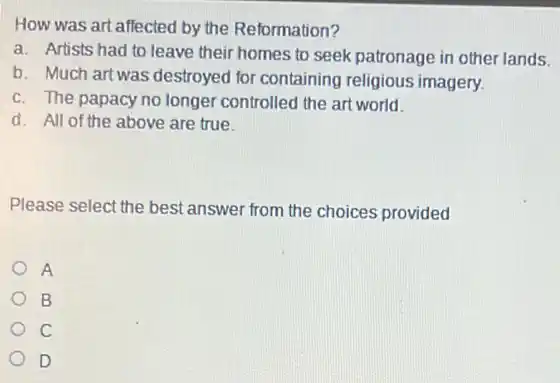 How was art affected by the Reformation?
a. Artists had to leave their homes to seek patronage in other lands.
b. Much artwas destroyed for containing religious imagery.
c. The papacy no longer controlled the art world.
d. All of the above are true.
Please select the best answer from the choices provided
A
B
C
D