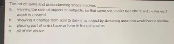 The art of using and understanding space involves
__
a. varying the size of objects or subjects so that some are smaller than others and the illusion of
depth is created.
b. showing a change from light to dark in an object by darkening areas that would have a shadow.
c. placing part of one shape or form in front of another.
d. all of the above.