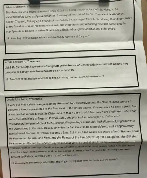 Article 1, section 61"sentence
The Senators and Representatives shall receive a Compensation for their Services, to be
ascertained by Law, and paid out of the Treasury of the United States. They shall in all Cases,
except Treason, Felony and Breach of the Peace,be privileged from Arrest during their Attendance
at the Session of their respective Houses, and in going to and returning from the same;and for
any Speech or Debate in either House, they shall not be questioned in any other Place.
15. According to this passage, why do we have to pay members of Congress?
Article 1, section 7,1^st sentence
All Bills for raising Revenue shall originate in the House of Representatives,but the Senate may
propose or concur with Amendments as on other Bills.
16. According to this passage, where do all bills for raising revenue (money) have to start?
Article 1, section on 7,2 sentence 7,2^nd
Every Bill which shall have passed the House of Representatives and the Senate, shall, before it
become a Law, be presented to the President of the United States;If he approve he shall sign it, but
if not he shall return it, with his Objections to that House in which it shall have originated, who shall
enter the Objections at large on their Journal,and proceed to reconsider it. If after such
Reconsideration two thirds of that House shall agree to pass the Bill,it shall be sent,together with
the Objections, to the other House, by which it shall likewise be reconsidered, and If approved by
two thirds of that House, it shall become a Law. But in all such Cases the Votes of both Houses shall
be determined by yeas and Nays, and the Names of the Persons voting for and against the Bill shall
be entered on the Journal of cach House respoctively.If any Bill shall not be relaxed by the
Presidont within ton Days (Sundays excepted) after it shall have boon prosented to him, the Same
shall be a Law,in like Manner as if he had signed it, unless the Congress by their Adjournment
prevent its Roturn, in which Case it shall not be a Law.
17. According to this passage, where does the bill go after it passes both the House and the Senate?