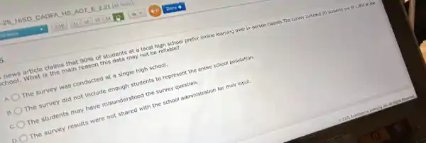 article claims that 90% 
of students at a local high school prefer online iearning over in-person classes.The survey incrusied 26 sturients out of 1,000 in the chool. What is the main reason this data may not be reliable?
a
The survey was conducted at a single high school.
B The survey did not Include enough students to represent the entire school population.
c. The students may have misunderstood the survey question.
The survey results were not shared with the school administration for their input.