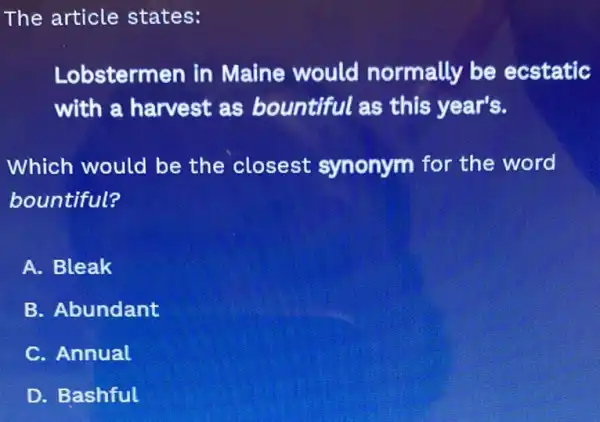 The article states:
Lobstermen in Maine would normally be ecstatic
with a harvest as bountiful as this year's.
Which would be the closest synonym for the word
bountiful?
A. Bleak
B. Abundant
C. Annual
D. Bashful