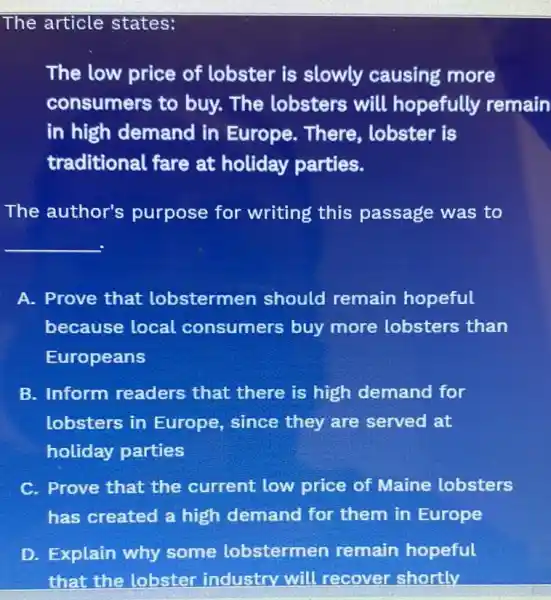 The article states:
The low price of lobster is slowly causing more
consumers to buy. The lobsters will hopefully remain
in high demand in Europe. There , lobster is
traditional fare at holiday parties.
The author's purpose for writing this passage was to
__
A. Prove that lobstermen should remain hopeful
because local consumers buy more lobsters than
Europeans
B. Inform readers that there is high demand for
lobsters in Europe, since they are served at
holiday parties
C. Prove that the current low price of Maine lobsters
has created a high demand for them in Europe
D. Explain why some lobstermen remain hopeful
that the lobster industry will recover shortly