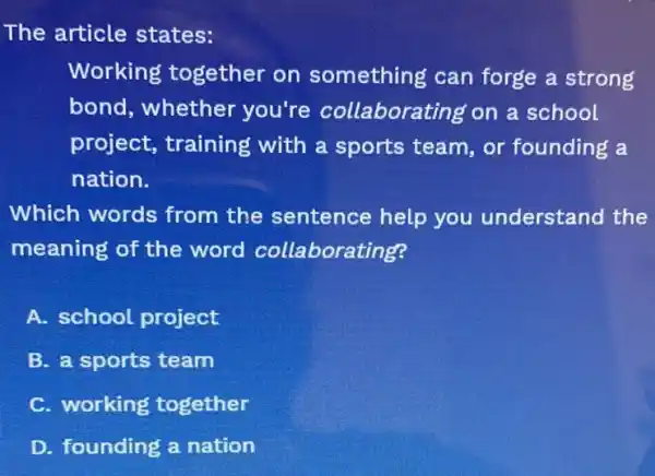 The article states:
Working together on something can forge a strong
bond, whether you're collaborating on a school
project, training with a sports team, or founding a
nation.
Which words from the sentence help you understand the
meaning of the word collaborating?
A. school project
B. a sports team
C. working together
D. founding a nation