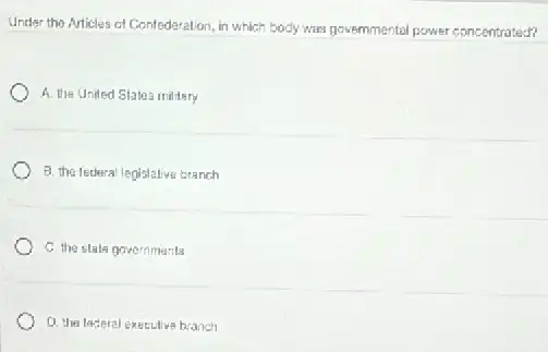 Under the Articles of Confederation, in which body was governmental power concentrated?
A. the United States military
B. the tederal legislative branch
C. the stale governments
Q. the laderal executive branch