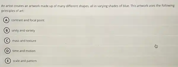 An artist creates an artwork made up of many different shapes, all in varying shades of blue.This artwork uses the following
principles of art:
A contrast and focal point
B unity and variety
C mass and texture
D time and motion
E scale and pattern