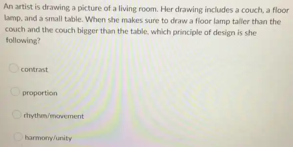 An artist is drawing a picture of a living room Her drawing includes a couch.a floor
lamp, and a small table. When she makes sure to draw a floor lamp taller than the
couch and the couch bigger than the table, which principle of design is she
following?
contrast
proportion
rhythm/movement
harmony/unity