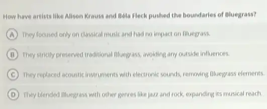 How have artists like Alison Krauss and Bela Fleck pushed the boundaries of Bluegrass?
A They focused only on classical music and had no impact on Bluegrass.
B They strictly preserved traditional Bluegrass, avoiding any outside influences.
C They replaced acoustic instruments with electronic sounds, removing Bluegrass elements.
D They blended Bluegrass with other genres like jazz and rock, expanding its musical reach.