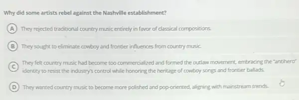 Why did some artists rebel against the Nashville establishment?
A They rejected traditional country music entirely in favor of classical compositions.
B They sought to eliminate cowboy and frontier influences from country music.
C
identity to resist the industry's control while honoring the heritage of cowboy songs and frontier ballads.
They felt country music had become too commercialized and formed the outlaw movement, embracing the "anthero"
D They wanted country music to become more polished and pop-oriented, aligning with mainstream trends.