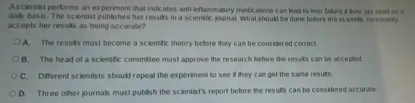 Ascientist performs an experiment that indicates anti-inflammatory medications can lead to liver failure if they are used on a
daily basis. The scientist publishes her results in a scientific journal. What should be done before the scientific community
accepts her results as being accurate?
A. The results must become a scientific theory before they can be considered correct,
B. The head of a scientific committee must approve the research before the results can be accepted.
C. Different scientists should repeat the experiment to see if they can get the same results.
D. Three other journals must publish the scientist's report before the results can be considered accurate.