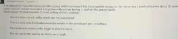 Askateboarder runs a few steps and then jumps on his skateboard His initial applied energy carries him across a level surface for about 30 seco
skater notices that he has skated a long time without ever having to push off the ground again.
What allows the skateboarder to move so long without pushing?
Gravity does not act on the skater and the skateboard.
There is very little friction between the wheels of the skateboard and the surface.
Momentum increases as the length of time increases.
The texture of the skating surface is very rough.
Multiple Choice 2 points