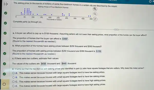 The asking price (in some four-bedroom homes in a certain city are described by the dotplot.
Asking Prices of Four-Bedroom Homes
Q
Complete parts (a) through (e)
a. A buyer can afford to pay up to 150
thousand. Assuming sellers will not lower their asking prices, what proportion of the homes can the buyer afford?
The proportion of homes that the buyer can afford is 0.697
(Round to the nearest thousandth as needed.)
b. What proportion of the homes have asking prices between 250 thousand and and 350 thousand? 350
The proportion of homes with asking prices between 250 thousand and 350 thousand is 0.152
(Round to the nearest thousandth as needed.)
C. If there were two outliers, estimate their values.
The values of the outliers are 435 thousand and 445 thousand.
d. It turns out that the two homes with asking prices you identified in part (c)also have square footages that are outliers. Why does this make sense?
A. This makes sense because houses with large square footages tend to have low asking prices.
B. This makes sense because houses with small square footages tend to have low asking prices.
C. This makes sense because houses with small square footages tend to have high asking prices.
D. This makes sense because houses with large square footages tend to have high asking prices.