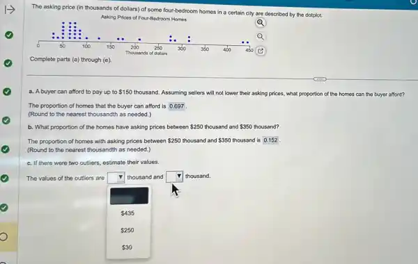The asking price (in thousands of dollars) of some four-bedroom homes in a certain city are described by the dotplot.
Asking Prices of Four-Bedroon Homes
Q
Complete parts (a) through (e)
a. A buyer can afford to pay up to 150 thousand.Assuming sellers will not lower their asking prices,what proportion of the homes can the buyer afford?
The proportion of homes that the buyer can afford is 0.697
(Round to the nearest thousandth as needed.)
b. What proportion of the homes have asking prices between 250 thousand and 350 thousand?
The proportion of homes with asking prices between 250 thousand and 350 thousand is 0.152 .
(Round to the nearest thousandth as needed.)
c. If there were two outliers, estimate their values.
The values of the outliers are square  thousand and square  thousand.
 435
 250
 30