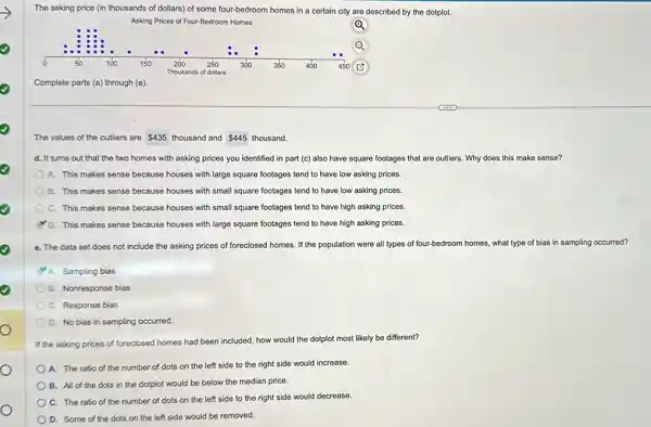 The asking price (in thousands of dollars) of some four-bedroom homes in a certain city are described by the dotplot.
Q
Asking Prices of Four-Bedroom Homes
Complete parts (a) through (e)
The values of the outliers are 435 thousand and 445 thousand.
d. It turns out that the two homes with asking prices you identified in part (c)also have square footages that are outliers. Why does this make sense?
A. This makes sense because houses with large square footages tend to have low asking prices.
B. This makes sense because houses with small square footages tend to have low asking prices.
C. This makes sense because houses with small square footages tend to have high asking prices.
D. This makes sense because houses with large square footages tend to have high asking prices.
e. The data set does not include the asking prices of foreclosed homes. If the population were all types of four-bedroom homes, what type of bias in sampling occurred?
A. Sampling bias
B. Nonresponse bias
C. Response bias
D. No bias in sampling occurred.
If the asking prices of foreclosed homes had been included, how would the dotplot most likely be different?
A. The ratio of the number of dots on the left side to the right side would increase.
B. All of the dots in the dotplot would be below the median price.
C. The ratio of the number of dots on the left side to the right side would decrease.
D. Some of the dots on the left side would be removed.
