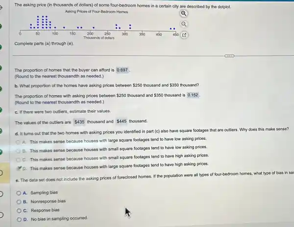 The asking price (in thousands of dollars) of some four-bedroom homes in a certain city are described by the dotplot.
Asking Prices of Four-Bedroom Homes
Q
Q
Complete parts (a) through (e)
.The proportion of homes that the buyer can afford is 0.697
(Round to the nearest thousandth as needed.)
b. What proportion of the homes have asking prices between 250 thousand and 350 thousand?
The proportion of homes with asking prices between 250 thousand and 350 thousand is 0.152
(Round to the nearest thousandth as needed.)
C. If there were two outliers, estimate their values.
The values of the outliers are 435 thousand and 445 thousand.
d. It turns out that the two homes with asking prices you identified in part (c) also have square footages that are outliers. Why does this make sense?
A. This makes sense because houses with large square footages tend to have low asking prices.
B. This makes sense because houses with small square footages tend to have low asking prices.
C. This makes sense because houses with small square footages tend to have high asking prices.
D. This makes sense because houses with large square footages tend to have high asking prices.
e. The data set does not include the asking prices of foreclosed homes If the population were all types of four -bedroom homes, what type of bias in sar
A. Sampling bias
B. Nonresponse bias
C. Response bias
D. No bias in sampling occurred.