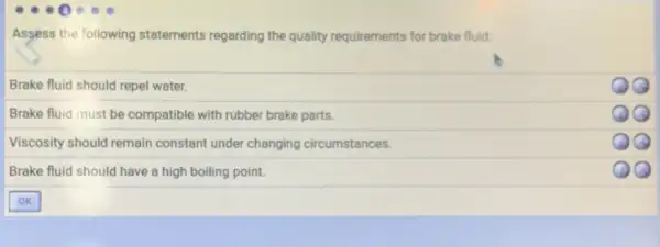 Assess the following statements regarding the quality requirements for brake fluid:
Brake fluid should repel water.
Brake fluid must be compatible with rubber brake parts.
Viscosity should remain constant under changing circumstances.
QQ
Brake fluid should have a high boiling point.