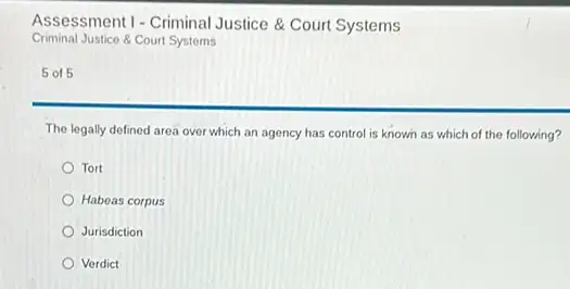 Assessment 1 - Criminal Justice & Court Systems
Criminal Justice & Court Systems
5 of 5
The legally defined area over which an agency has control is known as which of the following?
Tort
Habeas corpus
Jurisdiction
Verdict