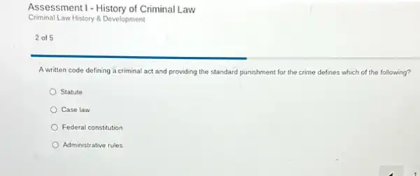 Assessment I - History of Criminal Law
Criminal Law History & Development
2 of 5
A written code defining a criminal act and providing the standard punishment for the crime defines which of the following?
Statute
Case law
Federal constitution
Administrative rules