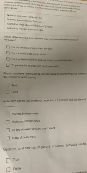 What Assessment. Sustainability of Naturat Resourtes
musition conditions where humans and nature can exist in productive harmony.
ditions when which describes the policy with the goal to create and
generations. generation social, economic and other requirements of present and future
National Economic Protection Act
National Environmental Policy Act
Signed by Hugh Hammond Bennett in 1969
Signed by President Nixon in 1970
Which of the following describes why many industries depend on natural
resources?
For the creation of goods and services
For the world's economic health
For the development of policies in their specific industries
To provide for animals and living organisms
Plants must have healthy soil to provide livestock with the required nutrients
they consume while grazing.
True
False
As human beings, our livelihood depends on the health and condition of
__
Manmade waterways
Highway infrastructure
All the answer choices are correct
Natural resources
Metal ore, coal and natural gas are considered renewable natural
True
False