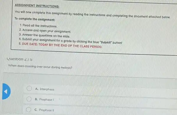 ASSIGNMENT INSTRUCTIONS:
You will now complete this assignment by reading the instructions and completing the document attached below.
To complete the assignment:
1. Read all the instructions
2. Access and open your assignment.
3. Answer the questions on the slide.
4. Submit your assignment for a grade by clicking the blue "Submit"button!
5. DUE DATE: TODAY BY THE END OF THE CLASS PERIOD.
Question angle 15
When does crossing over occur during meiosis?
A. Interphase
B. Prophase I
C. Prophase II